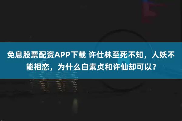 免息股票配资APP下载 许仕林至死不知，人妖不能相恋，为什么白素贞和许仙却可以？