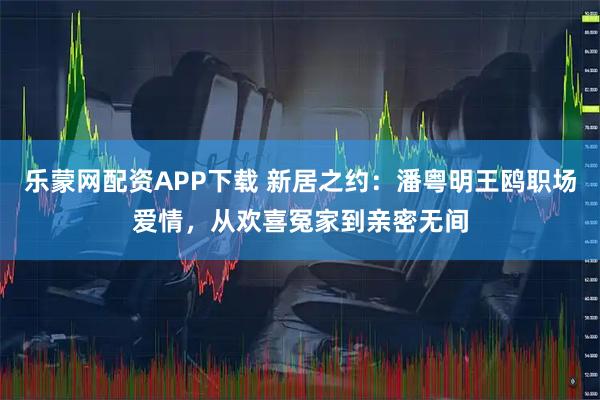 乐蒙网配资APP下载 新居之约：潘粤明王鸥职场爱情，从欢喜冤家到亲密无间
