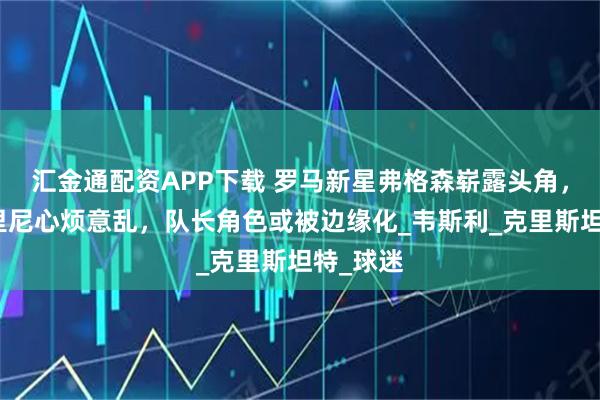 汇金通配资APP下载 罗马新星弗格森崭露头角，加斯佩里尼心烦意乱，队长角色或被边缘化_韦斯利_克里斯坦特_球迷