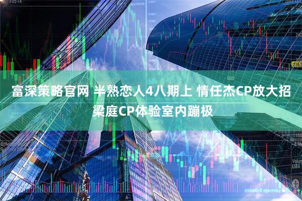 富深策略官网 半熟恋人4八期上 情任杰CP放大招 梁庭CP体验室内蹦极