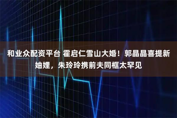 和业众配资平台 霍启仁雪山大婚！郭晶晶喜提新妯娌，朱玲玲携前夫同框太罕见
