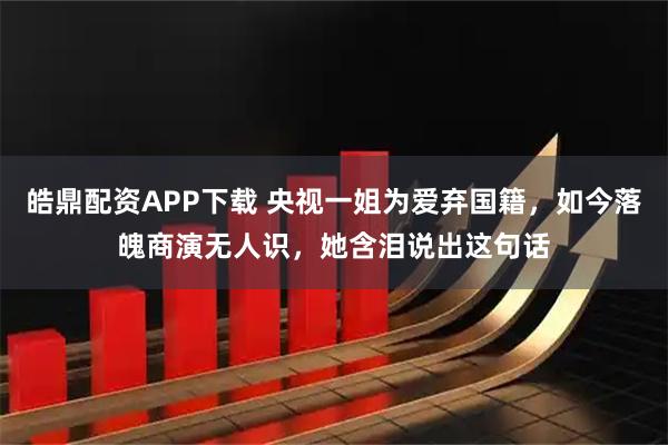 皓鼎配资APP下载 央视一姐为爱弃国籍，如今落魄商演无人识，她含泪说出这句话