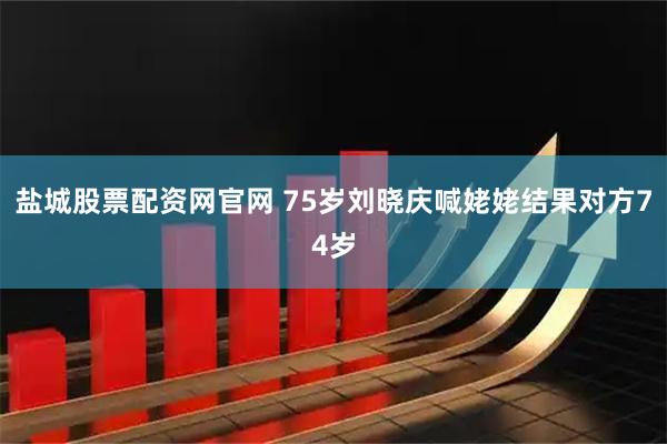 盐城股票配资网官网 75岁刘晓庆喊姥姥结果对方74岁