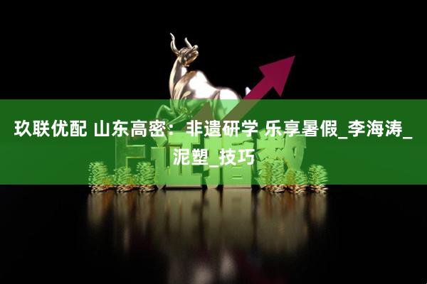 玖联优配 山东高密：非遗研学 乐享暑假_李海涛_泥塑_技巧