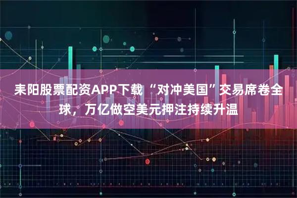 耒阳股票配资APP下载 “对冲美国”交易席卷全球，万亿做空美元押注持续升温