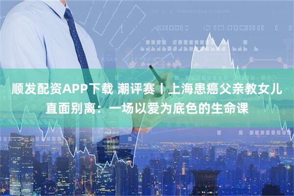 顺发配资APP下载 潮评赛丨上海患癌父亲教女儿直面别离：一场以爱为底色的生命课