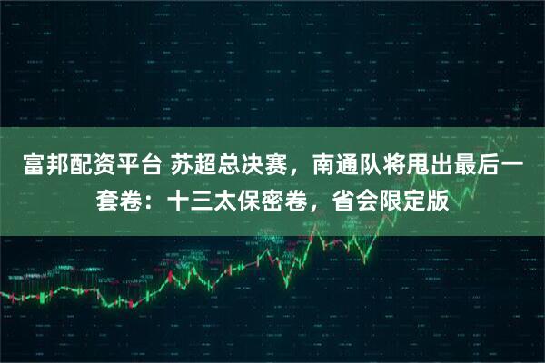 富邦配资平台 苏超总决赛，南通队将甩出最后一套卷：十三太保密卷，省会限定版