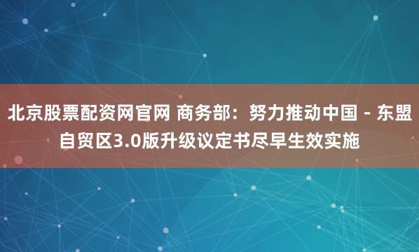 北京股票配资网官网 商务部：努力推动中国－东盟自贸区3.0版升级议定书尽早生效实施
