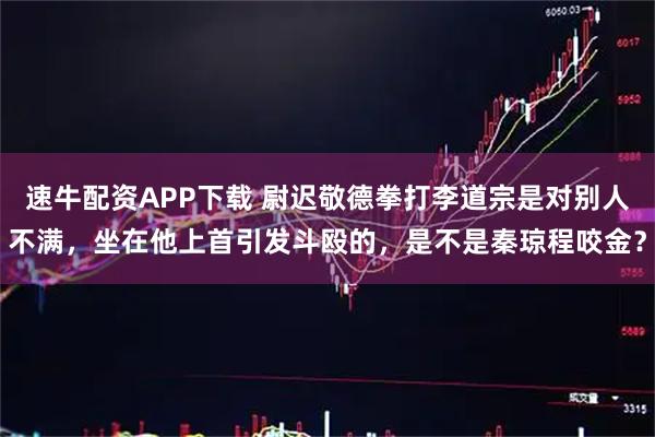 速牛配资APP下载 尉迟敬德拳打李道宗是对别人不满，坐在他上首引发斗殴的，是不是秦琼程咬金？