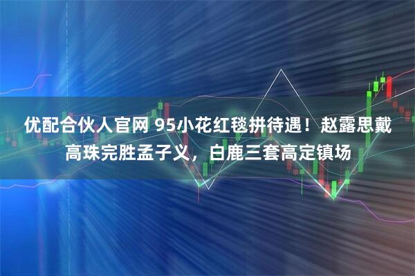 优配合伙人官网 95小花红毯拼待遇!赵露思戴高珠完胜孟子义,白鹿三套高定镇场