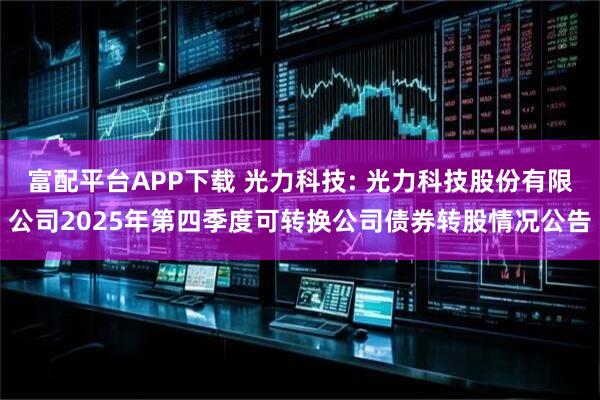 富配平台APP下载 光力科技: 光力科技股份有限公司2025年第四季度可转换公司债券转股情况公告