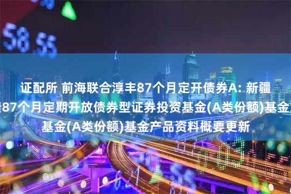 证配所 前海联合淳丰87个月定开债券A: 新疆前海联合淳丰纯债87个月定期开放债券型证券投资基金(A类份额)基金产品资料概要更新