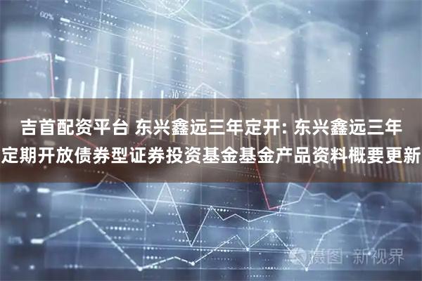 吉首配资平台 东兴鑫远三年定开: 东兴鑫远三年定期开放债券型证券投资基金基金产品资料概要更新