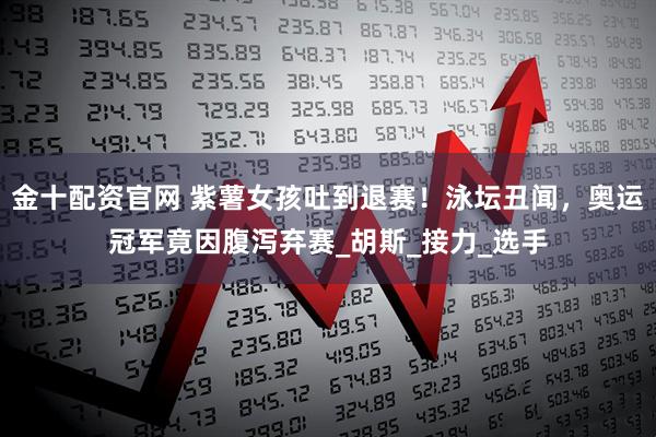 金十配资官网 紫薯女孩吐到退赛！泳坛丑闻，奥运冠军竟因腹泻弃赛_胡斯_接力_选手