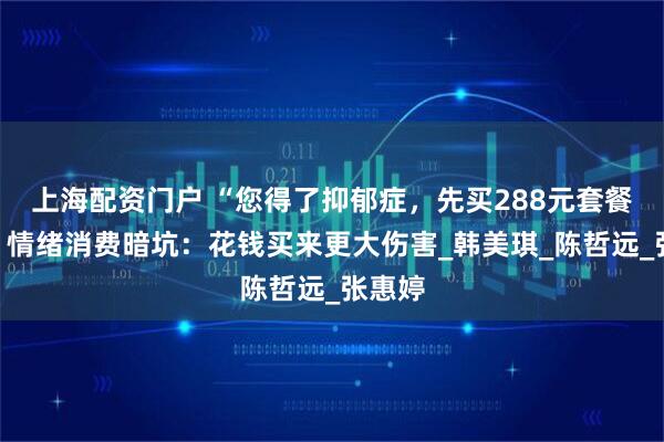 上海配资门户 “您得了抑郁症，先买288元套餐吧！”情绪消费暗坑：花钱买来更大伤害_韩美琪_陈哲远_张惠婷