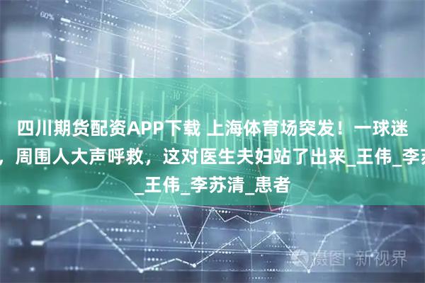 四川期货配资APP下载 上海体育场突发！一球迷忽然倒地，周围人大声呼救，这对医生夫妇站了出来_王伟_李苏清_患者