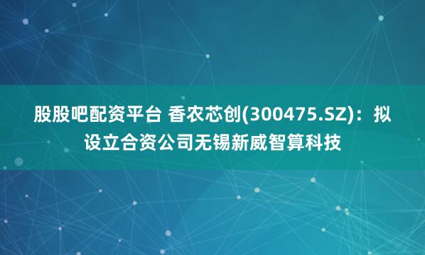 股股吧配资平台 香农芯创(300475.SZ)：拟设立合资公司无锡新威智算科技