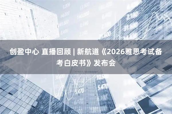 创盈中心 直播回顾 | 新航道《2026雅思考试备考白皮书》发布会